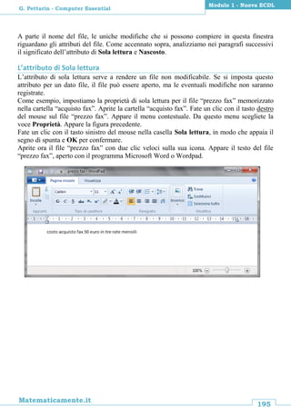 195
Matematicamente.it
Modulo 1 - Nuova ECDL
G. Pettarin - Computer Essential
A parte il nome del file, le uniche modifiche che si possono compiere in questa finestra
riguardano gli attributi del file. Come accennato sopra, analizziamo nei paragrafi successivi
il significato dell’attributo di Sola lettura e Nascosto.
L’attributo di Sola lettura
L’attributo di sola lettura serve a rendere un file non modificabile. Se si imposta questo
attributo per un dato file, il file può essere aperto, ma le eventuali modifiche non saranno
registrate.
Come esempio, impostiamo la proprietà di sola lettura per il file “prezzo fax” memorizzato
nella cartella “acquisto fax”. Aprite la cartella “acquisto fax”. Fate un clic con il tasto destro
del mouse sul file “prezzo fax”. Appare il menu contestuale. Da questo menu scegliete la
voce Proprietà. Appare la figura precedente.
Fate un clic con il tasto sinistro del mouse nella casella Sola lettura, in modo che appaia il
segno di spunta e OK per confermare.
Aprite ora il file “prezzo fax” con due clic veloci sulla sua icona. Appare il testo del file
“prezzo fax”, aperto con il programma Microsoft Word o Wordpad.
 