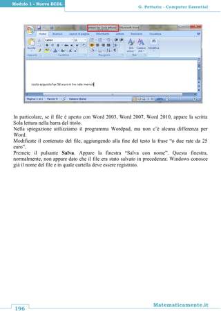 196
Matematicamente.it
G. Pettarin - Computer Essential
Modulo 1 - Nuova ECDL
In particolare, se il file è aperto con Word 2003, Word 2007, Word 2010, appare la scritta
Sola lettura nella barra del titolo.
Nella spiegazione utilizziamo il programma Wordpad, ma non c’è alcuna differenza per
Word.
Modificate il contenuto del file, aggiungendo alla fine del testo la frase “o due rate da 25
euro”.
Premete il pulsante Salva. Appare la finestra “Salva con nome”. Questa finestra,
normalmente, non appare dato che il file era stato salvato in precedenza: Windows conosce
già il nome del file e in quale cartella deve essere registrato.
 