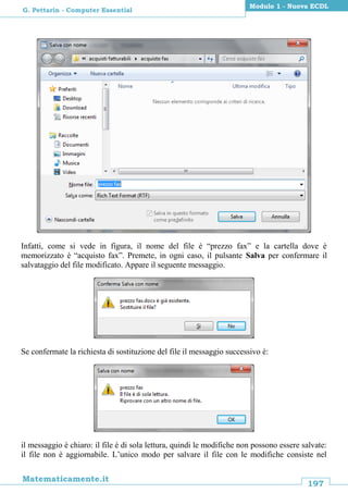 197
Matematicamente.it
Modulo 1 - Nuova ECDL
G. Pettarin - Computer Essential
Infatti, come si vede in figura, il nome del file è “prezzo fax” e la cartella dove è
memorizzato è “acquisto fax”. Premete, in ogni caso, il pulsante Salva per confermare il
salvataggio del file modificato. Appare il seguente messaggio.
Se confermate la richiesta di sostituzione del file il messaggio successivo è:
il messaggio è chiaro: il file è di sola lettura, quindi le modifiche non possono essere salvate:
il file non è aggiornabile. L’unico modo per salvare il file con le modifiche consiste nel
 