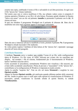 198
Matematicamente.it
G. Pettarin - Computer Essential
Modulo 1 - Nuova ECDL
crearne una copia, cambiando il nome al file o salvandolo in un’altra posizione. In ogni caso
il file “prezzo fax” rimane inalterato.
Nel nostro caso non si voleva modificare il file, ma soltanto vedere come si comporta il
sistema operativo Windows se un file è di sola lettura. Possiamo quindi chiudere la finestra
“Salva con nome” con un clic sul pulsante Annulla (o premendo il pulsante con la ). Si
ritorna sul testo.
Si può ora chiudere il programma Wordpad con il pulsante di chiusura . Dato che le
modifiche non sono state registrate appare il messaggio sottostante.
Dato che non ci interessa salvare le modifiche al testo, premete il pulsante No. Il programma
Wordpad si chiude lasciando il file inalterato.
Se volete potete togliere l’attributo di Sola lettura al file “prezzo fax”, ripetendo i passaggi
descritti all’inizio del paragrafo.
L’attributo Nascosto
L’attributo Nascosto serve a rendere non visibile l’icona di un file, nella configurazione
tipica di Windows. Un file viene, di solito, nascosto per evitare che sia cancellato per
sbaglio. Ad esempio, i file di sistema, fondamentali per il funzionamento di Windows,
hanno l’attributo nascosto attivo.
Come accennato in precedenza, normalmente Windows non visualizza i file nascosti, per
evitare delle accidentali cancellazioni. Prima di provare a “nascondere” il file “prezzo fax”,
controlliamo se la configurazione di Windows è impostata in modo corretto.
Aprite la cartella “acquisto fax”. Fate un clic sul menu Strumenti e scegliete la voce
Opzioni cartella.
Appare la finestra Opzioni cartella, già analizzata quando abbiamo parlato delle estensioni
dei file. Anche in questo caso si vuole agire sulle opzioni di visualizzazione di Windows. È
necessario, quindi, visualizzare la seconda scheda di questa finestra, la scheda
Visualizzazione.
 