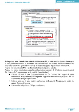 199
Matematicamente.it
Modulo 1 - Nuova ECDL
G. Pettarin - Computer Essential
Se l’opzione Non visualizzare cartelle e file nascosti è attiva (come in figura), allora avete
la configurazione classica di Windows, con i file nascosti non visibili. In caso contrario fate
un clic nel cerchietto (pulsante radio ), in modo che appaia il puntino all’interno ().
Fate un clic sul pulsante OK per chiudere la finestra Opzioni cartella.
Adesso che siamo sicuri di essere nella configurazione standard di Windows, nascondiamo il
file “prezzo fax” memorizzato nella cartella “acquisto fax”.
 Fate un clic con il tasto destro del mouse sul file “prezzo fax”. Appare il menu
contestuale. Scegliete la voce Proprietà. Appare la finestra delle proprietà del file
descritta nei paragrafi precedenti.
 Fate un clic con il tasto sinistro del mouse nella casella Nascosto, in modo che
appaia il segno di spunta.
 Fate un clic sul pulsante OK per confermare.
 