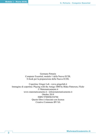 2
Matematicamente.it
G. Pettarin - Computer Essential
Modulo 1 - Nuova ECDL
Germano Pettarin
Computer Essential, modulo 1 della Nuova ECDL
E-book per la preparazione della Nuova ECDL
Copertina: Ginger Lab - www.gingerlab.it
Immagine di copertina: Playing with the Amiga 1000 by Blake Patterson, Flickr
© Matematicamente.it
www.matematicamente.it - info@matematicamente.it
Ottobre 2014
ISBN 9788896354704
Questo libro è rilasciato con licenza
Creative Commons BY SA
 