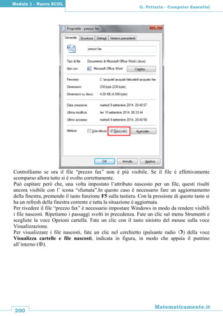 200
Matematicamente.it
G. Pettarin - Computer Essential
Modulo 1 - Nuova ECDL
Controlliamo se ora il file “prezzo fax” non è più visibile. Se il file è effettivamente
scomparso allora tutto si è svolto correttamente.
Può capitare però che, una volta impostato l’attributo nascosto per un file, questi risulti
ancora visibile con l’ icona “sfumata”.In questo caso è necessario fare un aggiornamento
della finestra, premendo il tasto funzione F5 sulla tastiera. Con la pressione di questo tasto si
ha un refresh della finestra corrente e tutta la situazione è aggiornata.
Per rivedere il file “prezzo fax” è necessario impostare Windows in modo da rendere visibili
i file nascosti. Ripetiamo i passaggi svolti in precedenza. Fate un clic sul menu Strumenti e
scegliete la voce Opzioni cartella. Fate un clic con il tasto sinistro del mouse sulla voce
Visualizzazione.
Per visualizzare i file nascosti, fate un clic nel cerchietto (pulsante radio ) della voce
Visualizza cartelle e file nascosti, indicata in figura, in modo che appaia il puntino
all’interno ().
 