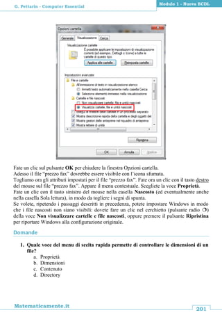 201
Matematicamente.it
Modulo 1 - Nuova ECDL
G. Pettarin - Computer Essential
Fate un clic sul pulsante OK per chiudere la finestra Opzioni cartella.
Adesso il file “prezzo fax” dovrebbe essere visibile con l’icona sfumata.
Togliamo ora gli attributi impostati per il file “prezzo fax”. Fate ora un clic con il tasto destro
del mouse sul file “prezzo fax”. Appare il menu contestuale. Scegliete la voce Proprietà.
Fate un clic con il tasto sinistro del mouse nella casella Nascosto (ed eventualmente anche
nella casella Sola lettura), in modo da togliere i segni di spunta.
Se volete, ripetendo i passaggi descritti in precedenza, potete impostare Windows in modo
che i file nascosti non siano visibili: dovete fare un clic nel cerchietto (pulsante radio )
della voce Non visualizzare cartelle e file nascosti, oppure premere il pulsante Ripristina
per riportare Windows alla configurazione originale.
Domande
1. Quale voce del menu di scelta rapida permette di controllare le dimensioni di un
file?
a. Proprietà
b. Dimensioni
c. Contenuto
d. Directory
 