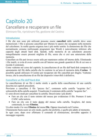 202
Matematicamente.it
G. Pettarin - Computer Essential
Modulo 1 - Nuova ECDL
Capitolo 20
Cancellare e recuperare un file
Eliminare file, ripristinare file, gestione del Cestino
Introduzione
I file che non sono più utilizzati possono essere cancellati dalle cartelle dove sono
memorizzati. I file si possono cancellare per liberare lo spazio che occupano nella memoria
del calcolatore. In realtà questa esigenza non è più molto sentita: la dimensione dei file che
normalmente creiamo (utilizzando programmi tipo Word) è notevolmente inferiore alla
capacità degli attuali hard disk. Quindi, nella memoria di un calcolatore possono
tranquillamente essere presenti migliaia di file, senza che si crei una saturazione della
memoria.
Cancellare un file può invece essere utile per mantenere ordine all’interno delle. Eliminando
i file inutili, si evita di avere cartelle con all’interno una grande quantità di file di cui non si
ricorda il contenuto.
Come vedremo nel corso del capitolo, la cancellazione di un file dall’hard disk comporta lo
spostamento del file dalla cartella che lo contiene in un’area di memoria detta Cestino. È
possibile quindi utilizzare il Cestino per recuperare dei file cancellati per sbaglio. Vedremo
invece, che la cancellazione di un file dai dispositivi rimovibili è definitiva.
Cancellare un file dell’Hard disk
La cancellazione di un file è molto simile a quella della cancellazione di una cartella
descritta nei capitoli precedenti.
Proviamo a cancellare il file “prezzo fax”, contenuto nella cartella “acquisto fax”,
sottocartella della cartella acquisti. Visualizzate il contenuto della cartella “acquisto fax”.
Ci sono diversi modi per cancellare la cartella. Descriviamo i più diretti:
 Fare un clic con il tasto sinistro del mouse per evidenziare il file. Premere il tasto
CANC sulla tastiera.
 Fare un clic con il tasto destro del mouse sulla cartella. Scegliere, dal menu
contestuale, la voce Elimina.
Un altro modo è la voce Elimina dal menu File. Oppure trascinarlo nel Cestino.
Chiaramente basta usare un solo modo, quello che preferite, o quello più adatto al momento.
In ogni caso, dopo aver effettuato il comando di eliminazione, dovrebbe apparire il
messaggio seguente.
 