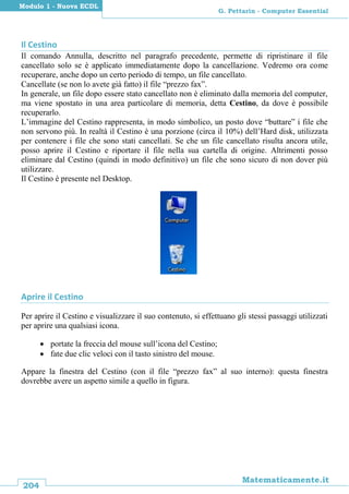 204
Matematicamente.it
G. Pettarin - Computer Essential
Modulo 1 - Nuova ECDL
Il Cestino
Il comando Annulla, descritto nel paragrafo precedente, permette di ripristinare il file
cancellato solo se è applicato immediatamente dopo la cancellazione. Vedremo ora come
recuperare, anche dopo un certo periodo di tempo, un file cancellato.
Cancellate (se non lo avete già fatto) il file “prezzo fax”.
In generale, un file dopo essere stato cancellato non è eliminato dalla memoria del computer,
ma viene spostato in una area particolare di memoria, detta Cestino, da dove è possibile
recuperarlo.
L’immagine del Cestino rappresenta, in modo simbolico, un posto dove “buttare” i file che
non servono più. In realtà il Cestino è una porzione (circa il 10%) dell’Hard disk, utilizzata
per contenere i file che sono stati cancellati. Se che un file cancellato risulta ancora utile,
posso aprire il Cestino e riportare il file nella sua cartella di origine. Altrimenti posso
eliminare dal Cestino (quindi in modo definitivo) un file che sono sicuro di non dover più
utilizzare.
Il Cestino è presente nel Desktop.
Aprire il Cestino
Per aprire il Cestino e visualizzare il suo contenuto, si effettuano gli stessi passaggi utilizzati
per aprire una qualsiasi icona.
 portate la freccia del mouse sull’icona del Cestino;
 fate due clic veloci con il tasto sinistro del mouse.
Appare la finestra del Cestino (con il file “prezzo fax” al suo interno): questa finestra
dovrebbe avere un aspetto simile a quello in figura.
 