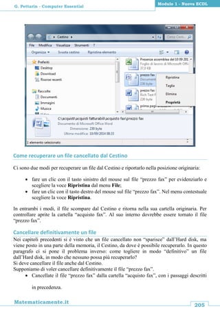 205
Matematicamente.it
Modulo 1 - Nuova ECDL
G. Pettarin - Computer Essential
Come recuperare un file cancellato dal Cestino
Ci sono due modi per recuperare un file dal Cestino e riportarlo nella posizione originaria:
 fare un clic con il tasto sinistro del mouse sul file “prezzo fax” per evidenziarlo e
scegliere la voce Ripristina dal menu File;
 fare un clic con il tasto destro del mouse sul file “prezzo fax”. Nel menu contestuale
scegliere la voce Ripristina.
In entrambi i modi, il file scompare dal Cestino e ritorna nella sua cartella originaria. Per
controllare aprite la cartella “acquisto fax”. Al suo interno dovrebbe essere tornato il file
“prezzo fax”.
Cancellare definitivamente un file
Nei capitoli precedenti si è visto che un file cancellato non “sparisce” dall’Hard disk, ma
viene posto in una parte della memoria, il Cestino, da dove è possibile recuperarlo. In questo
paragrafo ci si pone il problema inverso: come togliere in modo “definitivo” un file
dall’Hard disk, in modo che nessuno possa più recuperarlo?
Si deve cancellare il file anche dal Cestino.
Supponiamo di voler cancellare definitivamente il file “prezzo fax”.
 Cancellate il file “prezzo fax” dalla cartella “acquisto fax”, con i passaggi descritti
in precedenza.
 