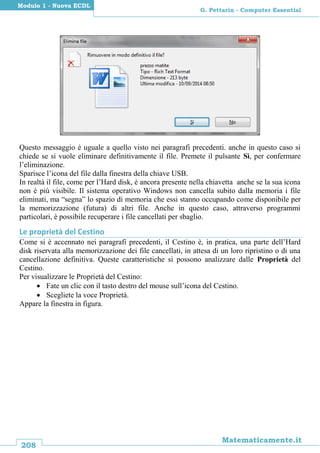208
Matematicamente.it
G. Pettarin - Computer Essential
Modulo 1 - Nuova ECDL
Questo messaggio è uguale a quello visto nei paragrafi precedenti. anche in questo caso si
chiede se si vuole eliminare definitivamente il file. Premete il pulsante Sì, per confermare
l’eliminazione.
Sparisce l’icona del file dalla finestra della chiave USB.
In realtà il file, come per l’Hard disk, è ancora presente nella chiavetta anche se la sua icona
non è più visibile. Il sistema operativo Windows non cancella subito dalla memoria i file
eliminati, ma “segna” lo spazio di memoria che essi stanno occupando come disponibile per
la memorizzazione (futura) di altri file. Anche in questo caso, attraverso programmi
particolari, è possibile recuperare i file cancellati per sbaglio.
Le proprietà del Cestino
Come si è accennato nei paragrafi precedenti, il Cestino è, in pratica, una parte dell’Hard
disk riservata alla memorizzazione dei file cancellati, in attesa di un loro ripristino o di una
cancellazione definitiva. Queste caratteristiche si possono analizzare dalle Proprietà del
Cestino.
Per visualizzare le Proprietà del Cestino:
 Fate un clic con il tasto destro del mouse sull’icona del Cestino.
 Scegliete la voce Proprietà.
Appare la finestra in figura.
 
