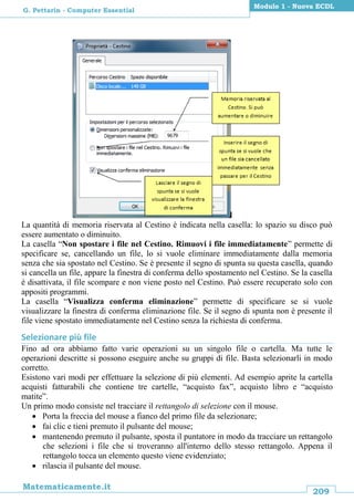 209
Matematicamente.it
Modulo 1 - Nuova ECDL
G. Pettarin - Computer Essential
La quantità di memoria riservata al Cestino è indicata nella casella: lo spazio su disco può
essere aumentato o diminuito.
La casella “Non spostare i file nel Cestino. Rimuovi i file immediatamente” permette di
specificare se, cancellando un file, lo si vuole eliminare immediatamente dalla memoria
senza che sia spostato nel Cestino. Se è presente il segno di spunta su questa casella, quando
si cancella un file, appare la finestra di conferma dello spostamento nel Cestino. Se la casella
è disattivata, il file scompare e non viene posto nel Cestino. Può essere recuperato solo con
appositi programmi.
La casella “Visualizza conferma eliminazione” permette di specificare se si vuole
visualizzare la finestra di conferma eliminazione file. Se il segno di spunta non è presente il
file viene spostato immediatamente nel Cestino senza la richiesta di conferma.
Selezionare più file
Fino ad ora abbiamo fatto varie operazioni su un singolo file o cartella. Ma tutte le
operazioni descritte si possono eseguire anche su gruppi di file. Basta selezionarli in modo
corretto.
Esistono vari modi per effettuare la selezione di più elementi. Ad esempio aprite la cartella
acquisti fatturabili che contiene tre cartelle, “acquisto fax”, acquisto libro e “acquisto
matite”.
Un primo modo consiste nel tracciare il rettangolo di selezione con il mouse.
 Porta la freccia del mouse a fianco del primo file da selezionare;
 fai clic e tieni premuto il pulsante del mouse;
 mantenendo premuto il pulsante, sposta il puntatore in modo da tracciare un rettangolo
che selezioni i file che si troveranno all'interno dello stesso rettangolo. Appena il
rettangolo tocca un elemento questo viene evidenziato;
 rilascia il pulsante del mouse.
 