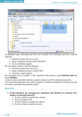 210
Matematicamente.it
G. Pettarin - Computer Essential
Modulo 1 - Nuova ECDL
In alternativa puoi selezionare più file con la tastiera. Per selezionare più file o cartelle
adiacenti:
 seleziona il primo file con un clic;
 premi e mantieni premuto il tasto MAIUSC;
 fai clic sull'ultimo oggetto.
Per selezionare cartelle o file non adiacenti:
 seleziona il primo file con un clic;
 premi e mantieni premuto il tasto CTRL;
 seleziona i singoli oggetti.
Per selezionare tutte le cartelle o i file visualizzati nella finestra, scegli Seleziona tutto dal
menu Modifica.
A questo punto è possibile eliminare, copiare o spostare più file contemporaneamente.
Se si sono selezionati tutti i file o tutte le cartelle e si desidera annullare la selezione, fare clic
su un'area vuota della finestra della cartella.
Domande
1. Si può disegnare un rettangolo per selezionare più elementi. La selezione deve
iniziare su uno degli elementi?
a. Sì, deve iniziare su quello più a sinistra
b. No, in un punto vuoto
c. Sì, deve iniziare su quello più a destra
d. Sì, deve iniziare su quello al centro
 