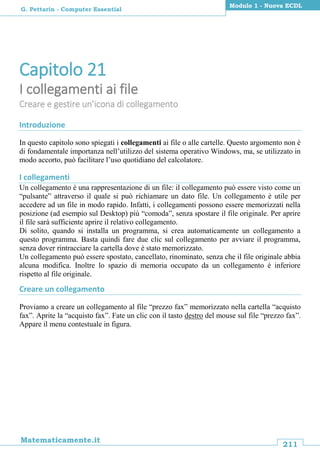 211
Matematicamente.it
Modulo 1 - Nuova ECDL
G. Pettarin - Computer Essential
Capitolo 21
I collegamenti ai file
Creare e gestire un’icona di collegamento
Introduzione
In questo capitolo sono spiegati i collegamenti ai file o alle cartelle. Questo argomento non è
di fondamentale importanza nell’utilizzo del sistema operativo Windows, ma, se utilizzato in
modo accorto, può facilitare l’uso quotidiano del calcolatore.
I collegamenti
Un collegamento è una rappresentazione di un file: il collegamento può essere visto come un
“pulsante” attraverso il quale si può richiamare un dato file. Un collegamento è utile per
accedere ad un file in modo rapido. Infatti, i collegamenti possono essere memorizzati nella
posizione (ad esempio sul Desktop) più “comoda”, senza spostare il file originale. Per aprire
il file sarà sufficiente aprire il relativo collegamento.
Di solito, quando si installa un programma, si crea automaticamente un collegamento a
questo programma. Basta quindi fare due clic sul collegamento per avviare il programma,
senza dover rintracciare la cartella dove è stato memorizzato.
Un collegamento può essere spostato, cancellato, rinominato, senza che il file originale abbia
alcuna modifica. Inoltre lo spazio di memoria occupato da un collegamento è inferiore
rispetto al file originale.
Creare un collegamento
Proviamo a creare un collegamento al file “prezzo fax” memorizzato nella cartella “acquisto
fax”. Aprite la “acquisto fax”. Fate un clic con il tasto destro del mouse sul file “prezzo fax”.
Appare il menu contestuale in figura.
 
