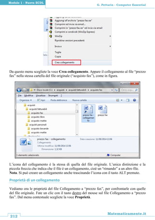 212
Matematicamente.it
G. Pettarin - Computer Essential
Modulo 1 - Nuova ECDL
Da questo menu scegliete la voce Crea collegamento. Appare il collegamento al file “prezzo
fax” nella stessa cartella del file originale (“acquisto fax”), come in figura.
L’icona del collegamento è la stessa di quella del file originale. L’unica distinzione e la
piccola freccia che indica che il file è un collegamento, cioè un “rimando” a un altro file.
Nota. Si può creare un collegamento anche trascinando l’icona con il tasto ALT premuto.
Proprietà di un collegamento
Vediamo ora le proprietà del file Collegamento a “prezzo fax”, per confrontarle con quelle
del file originale. Fate un clic con il tasto destro del mouse sul file Collegamento a “prezzo
fax”. Dal menu contestuale scegliete la voce Proprietà.
 