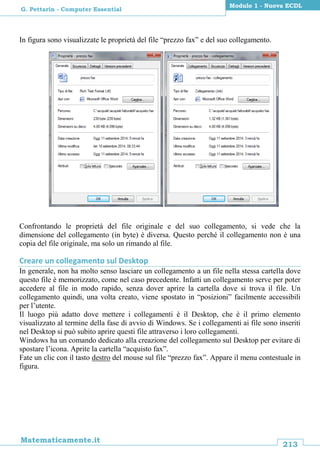 213
Matematicamente.it
Modulo 1 - Nuova ECDL
G. Pettarin - Computer Essential
In figura sono visualizzate le proprietà del file “prezzo fax” e del suo collegamento.
Confrontando le proprietà del file originale e del suo collegamento, si vede che la
dimensione del collegamento (in byte) è diversa. Questo perché il collegamento non è una
copia del file originale, ma solo un rimando al file.
Creare un collegamento sul Desktop
In generale, non ha molto senso lasciare un collegamento a un file nella stessa cartella dove
questo file è memorizzato, come nel caso precedente. Infatti un collegamento serve per poter
accedere al file in modo rapido, senza dover aprire la cartella dove si trova il file. Un
collegamento quindi, una volta creato, viene spostato in “posizioni” facilmente accessibili
per l’utente.
Il luogo più adatto dove mettere i collegamenti è il Desktop, che è il primo elemento
visualizzato al termine della fase di avvio di Windows. Se i collegamenti ai file sono inseriti
nel Desktop si può subito aprire questi file attraverso i loro collegamenti.
Windows ha un comando dedicato alla creazione del collegamento sul Desktop per evitare di
spostare l’icona. Aprite la cartella “acquisto fax”.
Fate un clic con il tasto destro del mouse sul file “prezzo fax”. Appare il menu contestuale in
figura.
 