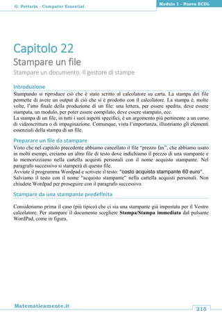 215
Matematicamente.it
Modulo 1 - Nuova ECDL
G. Pettarin - Computer Essential
Capitolo 22
Stampare un file
Stampare un documento. Il gestore di stampe
Introduzione
Stampando si riproduce ciò che è stato scritto al calcolatore su carta. La stampa dei file
permette di avere un output di ciò che si è prodotto con il calcolatore. La stampa è, molte
volte, l’atto finale della produzione di un file: una lettera, per essere spedita, deve essere
stampata, un modulo, per poter essere compilato, deve essere stampato, ecc.
La stampa di un file, in tutti i suoi aspetti specifici, è un argomento più pertinente a un corso
di videoscrittura o di impaginazione. Comunque, vista l’importanza, illustriamo gli elementi
essenziali della stampa di un file.
Preparare un file da stampare
Visto che nel capitolo precedente abbiamo cancellato il file “prezzo fax”, che abbiamo usato
in molti esempi, creiamo un altro file di testo dove indichiamo il prezzo di una stampante e
lo memorizziamo nella cartella acquisti personali con il nome acquisto stampante. Nel
paragrafo successivo si stamperà di questo file.
Avviate il programma Wordpad e scrivete il testo: "costo acquisto stampante 60 euro".
Salviamo il testo con il nome “acquisto stampante” nella cartella acquisti personali. Non
chiudete Wordpad per proseguire con il paragrafo successivo.
Stampare da una stampante predefinita
Consideriamo prima il caso (più tipico) che ci sia una stampante già impostata per il Vostro
calcolatore. Per stampare il documento scegliere Stampa/Stampa immediata dal pulsante
WordPad, come in figura.
 