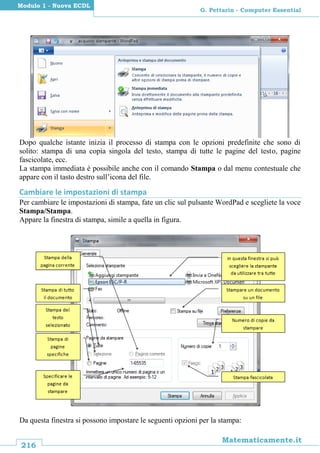 216
Matematicamente.it
G. Pettarin - Computer Essential
Modulo 1 - Nuova ECDL
Dopo qualche istante inizia il processo di stampa con le opzioni predefinite che sono di
solito: stampa di una copia singola del testo, stampa di tutte le pagine del testo, pagine
fascicolate, ecc.
La stampa immediata è possibile anche con il comando Stampa o dal menu contestuale che
appare con il tasto destro sull’icona del file.
Cambiare le impostazioni di stampa
Per cambiare le impostazioni di stampa, fate un clic sul pulsante WordPad e scegliete la voce
Stampa/Stampa.
Appare la finestra di stampa, simile a quella in figura.
Da questa finestra si possono impostare le seguenti opzioni per la stampa:
 