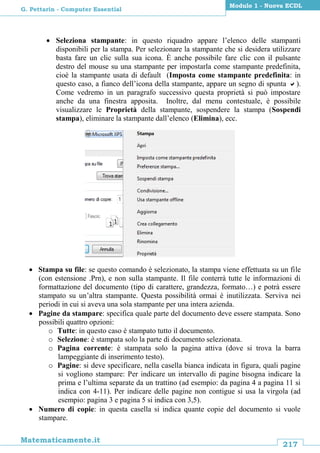 217
Matematicamente.it
Modulo 1 - Nuova ECDL
G. Pettarin - Computer Essential
 Seleziona stampante: in questo riquadro appare l’elenco delle stampanti
disponibili per la stampa. Per selezionare la stampante che si desidera utilizzare
basta fare un clic sulla sua icona. È anche possibile fare clic con il pulsante
destro del mouse su una stampante per impostarla come stampante predefinita,
cioè la stampante usata di default (Imposta come stampante predefinita: in
questo caso, a fianco dell’icona della stampante, appare un segno di spunta ).
Come vedremo in un paragrafo successivo questa proprietà si può impostare
anche da una finestra apposita. Inoltre, dal menu contestuale, è possibile
visualizzare le Proprietà della stampante, sospendere la stampa (Sospendi
stampa), eliminare la stampante dall’elenco (Elimina), ecc.
 Stampa su file: se questo comando è selezionato, la stampa viene effettuata su un file
(con estensione .Prn), e non sulla stampante. Il file conterrà tutte le informazioni di
formattazione del documento (tipo di carattere, grandezza, formato…) e potrà essere
stampato su un’altra stampante. Questa possibilità ormai è inutilizzata. Serviva nei
periodi in cui si aveva una sola stampante per una intera azienda.
 Pagine da stampare: specifica quale parte del documento deve essere stampata. Sono
possibili quattro opzioni:
o Tutte: in questo caso è stampato tutto il documento.
o Selezione: è stampata solo la parte di documento selezionata.
o Pagina corrente: è stampata solo la pagina attiva (dove si trova la barra
lampeggiante di inserimento testo).
o Pagine: si deve specificare, nella casella bianca indicata in figura, quali pagine
si vogliono stampare: Per indicare un intervallo di pagine bisogna indicare la
prima e l’ultima separate da un trattino (ad esempio: da pagina 4 a pagina 11 si
indica con 4-11). Per indicare delle pagine non contigue si usa la virgola (ad
esempio: pagina 3 e pagina 5 si indica con 3,5).
 Numero di copie: in questa casella si indica quante copie del documento si vuole
stampare.
 