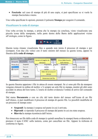 218
Matematicamente.it
G. Pettarin - Computer Essential
Modulo 1 - Nuova ECDL
 Fascicola: nel caso di stampa di più di una copia, si può specificare se si vuole la
stampa fascicolata o meno.
Una volta specificate le opzioni, premete il pulsante Stampa per eseguire il comando.
Visualizzare la coda di stampa
Una volta avviata la stampa, e prima che la stampa sia conclusa, viene visualizzata una
piccola icona della stampante, nella parte destra della Barra delle applicazioni vicino
all’orologio, come in figura.
Questa icona rimane visualizzata fino a quando non inizia il processo di stampa e poi
scompare. Con due clic veloci con il tasto sinistro del mouse su questa icona, appare la
finestra della coda di stampa.
In questa finestra appaiono i file in attesa di essere stampati. Se ci sono più file da stampare
vengono elencati in ordine di inoltro: c’è sempre un solo file in stampa, mentre gli altri sono
accodati in attesa del loro turno. L’orario di inoltro evidenzia l’ordine di arrivo del comando
di stampa.
Dal menu Documento o con un clic del tasto destro del mouse sull’icona di un file
nell’elenco, si può modificare il processo di stampa di questo file. Le possibili modifiche di
un processo di stampa sono:
 Sospendi: la stampa è sospesa nel punto in cui è arrivata.
 Riprendi: si riprende il processo di stampa dal punto in cui era stata sospesa.
 Riavvia:la stampa ricomincia dall’inizio.
Per rimuovere un file dalla coda di stampa (e quindi annullare la stampa) basta evidenziarlo e
premere il tasto CANC sulla tastiera, come per cancellare un file. Appare la richiesta di
conferma in figura.
 
