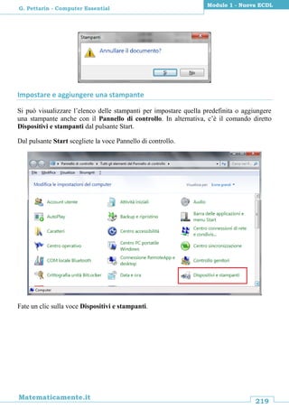 219
Matematicamente.it
Modulo 1 - Nuova ECDL
G. Pettarin - Computer Essential
Impostare e aggiungere una stampante
Si può visualizzare l’elenco delle stampanti per impostare quella predefinita o aggiungere
una stampante anche con il Pannello di controllo. In alternativa, c’è il comando diretto
Dispositivi e stampanti dal pulsante Start.
Dal pulsante Start scegliete la voce Pannello di controllo.
Fate un clic sulla voce Dispositivi e stampanti.
 