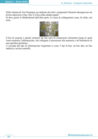 22
Matematicamente.it
G. Pettarin - Computer Essential
Modulo 1 - Nuova ECDL
Nello schema di Von Neumann era indicato che tutti i componenti illustrati interagiscono tra
di loro attraverso il bus. Dov’è il bus nella scheda madre?
Si deve girare la Motherboard dall’altra parte. Le linee di collegamento sono, di solito, nel
retro.
Il bus di sistema è quindi costituito da una serie di connessioni elementari lungo le quali
viene trasferita l’informazione, che collegano il processore alla memoria o all’interfaccia di
una specifica periferica.
A seconda del tipo di informazione trasportata ci sono 3 tipi di bus: un bus dati, un bus
indirizzi e un bus controlli.
 