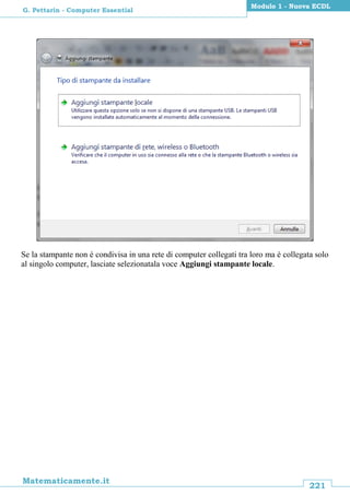 221
Matematicamente.it
Modulo 1 - Nuova ECDL
G. Pettarin - Computer Essential
Se la stampante non è condivisa in una rete di computer collegati tra loro ma è collegata solo
al singolo computer, lasciate selezionatala voce Aggiungi stampante locale.
 