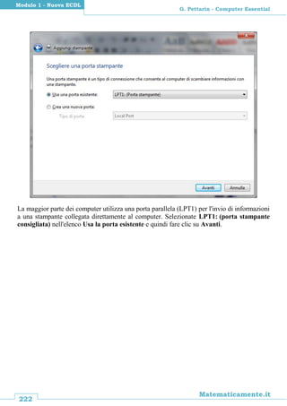 222
Matematicamente.it
G. Pettarin - Computer Essential
Modulo 1 - Nuova ECDL
La maggior parte dei computer utilizza una porta parallela (LPT1) per l'invio di informazioni
a una stampante collegata direttamente al computer. Selezionate LPT1: (porta stampante
consigliata) nell'elenco Usa la porta esistente e quindi fare clic su Avanti.
 
