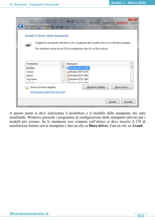 223
Matematicamente.it
Modulo 1 - Nuova ECDL
G. Pettarin - Computer Essential
A questo punto si deve selezionare il produttore e il modello della stampante che state
installando. Windows possiede i programmi di configurazione della stampante (driver) per i
modelli più comuni. Se la stampante non compare nell’elenco si deve inserire il CD di
installazione fornito con la stampante e fare un clic su Disco driver. Fate un clic su Avanti.
 