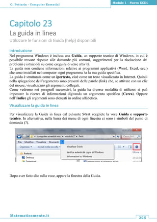 225
Matematicamente.it
Modulo 1 - Nuova ECDL
G. Pettarin - Computer Essential
Capitolo 23
La guida in linea
Utilizzare le funzioni di Guida (help) disponibili
Introduzione
Nel programma Windows è inclusa una Guida, un supporto tecnico di Windows, in cui è
possibile trovare risposte alle domande più comuni, suggerimenti per la risoluzione dei
problemi e istruzioni su come eseguire diverse attività.
La guida non contiene informazioni relative ai programmi applicativi (Word, Excel, ecc.)
che sono installati nel computer: ogni programma ha la sua guida specifica.
La guida è strutturata come un ipertesto, cioè come un testo visualizzato in Internet. Quindi
nella spiegazione dell’argomento sono presenti delle parole (link) che, se attivate con un clic
del mouse, visualizzano gli argomenti collegati.
Come vedremo nei paragrafi successivi, la guida ha diverse modalità di utilizzo: si può
impostare la ricerca di informazioni digitando un argomento specifico (Cerca). Oppure
nell’Indice gli argomenti sono elencati in ordine alfabetico.
Visualizzare la guida in linea
Per visualizzare la Guida in linea dal pulsante Start scegliete la voce Guida e supporto
tecnico. In alternativa, nella barra dei menu di ogni finestra ci sono i simboli del punto di
domanda (?).
Dopo aver fatto clic sulla voce, appare la finestra della Guida.
 