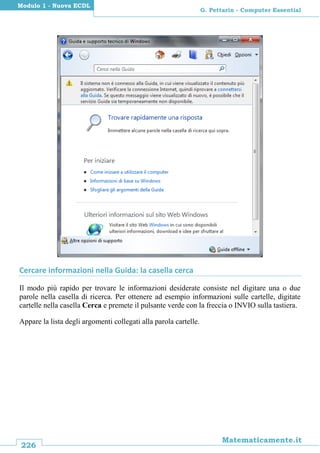 226
Matematicamente.it
G. Pettarin - Computer Essential
Modulo 1 - Nuova ECDL
Cercare informazioni nella Guida: la casella cerca
Il modo più rapido per trovare le informazioni desiderate consiste nel digitare una o due
parole nella casella di ricerca. Per ottenere ad esempio informazioni sulle cartelle, digitate
cartelle nella casella Cerca e premete il pulsante verde con la freccia o INVIO sulla tastiera.
Appare la lista degli argomenti collegati alla parola cartelle.
 