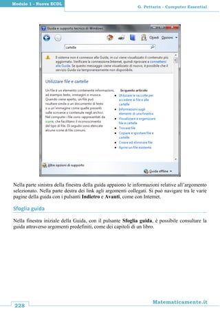 228
Matematicamente.it
G. Pettarin - Computer Essential
Modulo 1 - Nuova ECDL
Nella parte sinistra della finestra della guida appaiono le informazioni relative all’argomento
selezionato. Nella parte destra dei link agli argomenti collegati. Si può navigare tra le varie
pagine della guida con i pulsanti Indietro e Avanti, come con Internet.
Sfoglia guida
Nella finestra iniziale della Guida, con il pulsante Sfoglia guida, è possibile consultare la
guida attraverso argomenti predefiniti, come dei capitoli di un libro.
 