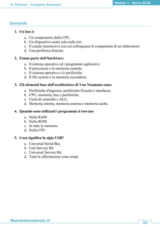 23
Matematicamente.it
Modulo 1 - Nuova ECDL
G. Pettarin - Computer Essential
Domande
1. Un bus è:
a. Un componente della CPU.
b. Un dispositivo usato solo nelle reti.
c. Il canale trasmissivo con cui colloquiano le componenti di un elaboratore.
d. Una periferica d'uscita.
2. Fanno parte dell’hardware:
a. Il sistema operativo ed i programmi applicativi
b. Il processore e la memoria centrale
c. Il sistema operativo e le periferiche
d. Il file system e la memoria secondaria
3. Gli elementi base dell'architettura di Von Neumann sono:
a. Periferiche d'ingresso, periferiche d'uscita e interfacce.
b. CPU, memoria, bus e periferiche.
c. Unità di controllo e ALU.
d. Memoria interna, memoria esterna e memoria cache.
4. Quando sono utilizzati i programmi si trovano
a. Nella RAM
b. Nella ROM
c. In tutte le memorie
d. Nella CPU
5. Cosa significa la sigla USB?
a. Universal Serial Bus
b. Unit Service Bit
c. Universal Service Bit
d. Tutte le affermazioni sono errate
 