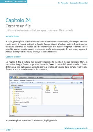 230
Matematicamente.it
G. Pettarin - Computer Essential
Modulo 1 - Nuova ECDL
Capitolo 24
Cercare un file
Utilizzare lo strumento di ricerca per trovare un file e cartelle
Introduzione
A volte, può capitare di non ricordarsi dove si era memorizzato un file, che magari abbiamo
creato tempo fa e non è stato più utilizzato. Per questi casi, Windows mette a disposizione un
utilissimo comando di ricerca dei file memorizzati nel nostro computer. Vedremo che è
possibile cercare un documento conoscendo anche solo una parte del suo nome, oppure il
periodo di tempo in cui è stato creato, o la sua dimensione.
Cercare un file
La ricerca di file e cartelle può avvenire mediante la casella di ricerca nel menu Start. In
alternativa, in ogni finestra, è presente la casella Cerca. Le modalità sono identiche. L’unica
differenza è che, nel secondo caso, la ricerca è limitata all’interno della cartella relativa alla
finestra e non in tutta la memoria del computer.
In questo capitolo esponiamo il primo caso, il più generale.
 