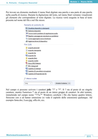 231
Matematicamente.it
Modulo 1 - Nuova ECDL
G. Pettarin - Computer Essential
Per trovare un elemento mediante il menu Start digitate una parola o una parte di una parola
nella casella di ricerca. Durante la digitazione del testo, nel menu Start verranno visualizzati
gli elementi che corrispondono al testo digitato. La ricerca verrà eseguita in base al testo
presente nel nome del file e nel file stesso.
Nel campo si possono scrivere i caratteri jolly "?" e "*". Il ? sta al posto di un singolo
carattere, mentre l'asterisco * sta al posto di un intero gruppo di caratteri. In altri termini,
immettendo nel campo nome "???a.*" Windows cercherà i file che hanno quattro lettere,
finiscono con a ed hanno estensione (si veda il capitolo delle estensioni) qualunque. Ad
esempio fama.doc, Luca.jpg, uffa.xls, ecc.
 
