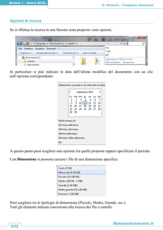 232
Matematicamente.it
G. Pettarin - Computer Essential
Modulo 1 - Nuova ECDL
Opzioni di ricerca
Se si effettua la ricerca in una finestra sono proposte varie opzioni.
In particolare si può indicare la data dell’ultima modifica del documento con un clic
nell’opzione corrispondente.
A questo punto puoi scegliere una opzione tra quelle proposte oppure specificare il periodo.
Con Dimensione si possono cercare i file di una dimensione specifica.
Puoi scegliere tra le tipologie di dimensione (Piccolo, Medio, Grande, ecc.).
Tutti gli elementi indicati concorrono alla ricerca dei file e cartelle.
 