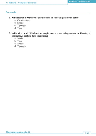 233
Matematicamente.it
Modulo 1 - Nuova ECDL
G. Pettarin - Computer Essential
Domande
1. Nella ricerca di Windows l’estensione di un file è un parametro detto:
a. Caratteristica
b. Specie
c. Tipologia
d. Tipo
2. Nella ricerca di Windows se voglio trovare un collegamento, o filmato, o
immagine, o cartella devo specificare:
a. Modo
b. Tipo
c. Specie
d. Tipologia
 