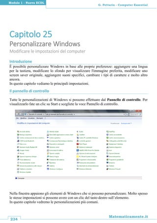 234
Matematicamente.it
G. Pettarin - Computer Essential
Modulo 1 - Nuova ECDL
Capitolo 25
Personalizzare Windows
Modificare le impostazioni del computer
Introduzione
È possibile personalizzare Windows in base alle proprie preferenze: aggiungere una lingua
per la tastiera, modificare lo sfondo per visualizzare l'immagine preferita, modificare uno
screen saver originale, aggiungere suoni specifici, cambiare i tipi di carattere e molto altro
ancora.
In questo capitolo vediamo le principali impostazioni.
Il pannello di controllo
Tutte le personalizzazioni di Windows si possono effettuare dal Pannello di controllo. Per
visualizzarlo fate un clic su Start e scegliete la voce Pannello di controllo.
Nella finestra appaiono gli elementi di Windows che si possono personalizzare. Molto spesso
le stesse impostazioni si possono avere con un clic del tasto destro sull’elemento.
In questo capitolo vedremo le personalizzazioni più comuni.
 