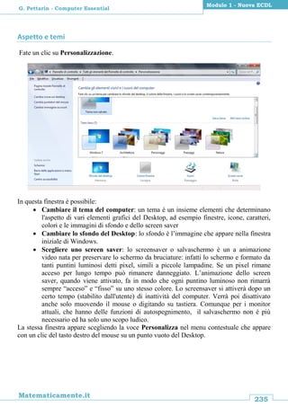 235
Matematicamente.it
Modulo 1 - Nuova ECDL
G. Pettarin - Computer Essential
Aspetto e temi
Fate un clic su Personalizzazione.
In questa finestra è possibile:
 Cambiare il tema del computer: un tema è un insieme elementi che determinano
l'aspetto di vari elementi grafici del Desktop, ad esempio finestre, icone, caratteri,
colori e le immagini di sfondo e dello screen saver
 Cambiare lo sfondo del Desktop: lo sfondo è l’immagine che appare nella finestra
iniziale di Windows.
 Scegliere uno screen saver: lo screensaver o salvaschermo è un a animazione
video nata per preservare lo schermo da bruciature: infatti lo schermo e formato da
tanti puntini luminosi detti pixel, simili a piccole lampadine. Se un pixel rimane
acceso per lungo tempo può rimanere danneggiato. L’animazione dello screen
saver, quando viene attivato, fa in modo che ogni puntino luminoso non rimarrà
sempre “acceso” e “fisso” su uno stesso colore. Lo screensaver si attiverà dopo un
certo tempo (stabilito dall'utente) di inattività del computer. Verrà poi disattivato
anche solo muovendo il mouse o digitando su tastiera. Comunque per i monitor
attuali, che hanno delle funzioni di autospegnimento, il salvaschermo non è più
necessario ed ha solo uno scopo ludico.
La stessa finestra appare scegliendo la voce Personalizza nel menu contestuale che appare
con un clic del tasto destro del mouse su un punto vuoto del Desktop.
 