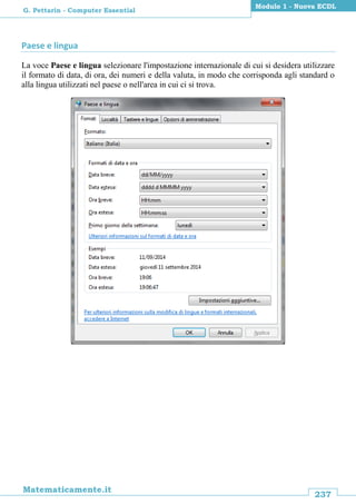 237
Matematicamente.it
Modulo 1 - Nuova ECDL
G. Pettarin - Computer Essential
Paese e lingua
La voce Paese e lingua selezionare l'impostazione internazionale di cui si desidera utilizzare
il formato di data, di ora, dei numeri e della valuta, in modo che corrisponda agli standard o
alla lingua utilizzati nel paese o nell'area in cui ci si trova.
 