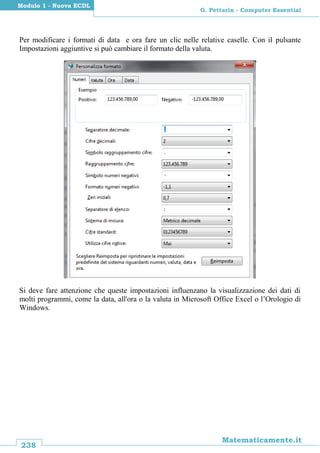 238
Matematicamente.it
G. Pettarin - Computer Essential
Modulo 1 - Nuova ECDL
Per modificare i formati di data e ora fare un clic nelle relative caselle. Con il pulsante
Impostazioni aggiuntive si può cambiare il formato della valuta.
Si deve fare attenzione che queste impostazioni influenzano la visualizzazione dei dati di
molti programmi, come la data, all'ora o la valuta in Microsoft Office Excel o l’Orologio di
Windows.
 
