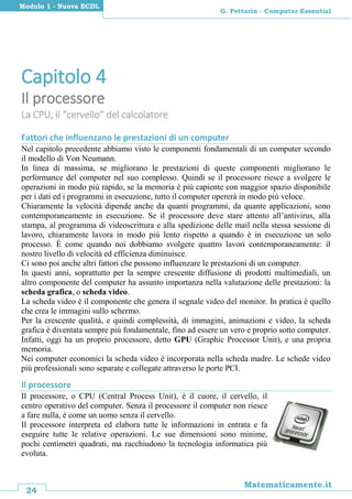 24
Matematicamente.it
G. Pettarin - Computer Essential
Modulo 1 - Nuova ECDL
Capitolo 4
Il processore
La CPU, il “cervello” del calcolatore
Fattori che influenzano le prestazioni di un computer
Nel capitolo precedente abbiamo visto le componenti fondamentali di un computer secondo
il modello di Von Neumann.
In linea di massima, se migliorano le prestazioni di queste componenti migliorano le
performance del computer nel suo complesso. Quindi se il processore riesce a svolgere le
operazioni in modo più rapido, se la memoria è più capiente con maggior spazio disponibile
per i dati ed i programmi in esecuzione, tutto il computer opererà in modo più veloce.
Chiaramente la velocità dipende anche da quanti programmi, da quante applicazioni, sono
contemporaneamente in esecuzione. Se il processore deve stare attento all’antivirus, alla
stampa, al programma di videoscrittura e alla spedizione delle mail nella stessa sessione di
lavoro, chiaramente lavora in modo più lento rispetto a quando è in esecuzione un solo
processo. È come quando noi dobbiamo svolgere quattro lavori contemporaneamente: il
nostro livello di velocità ed efficienza diminuisce.
Ci sono poi anche altri fattori che possono influenzare le prestazioni di un computer.
In questi anni, soprattutto per la sempre crescente diffusione di prodotti multimediali, un
altro componente del computer ha assunto importanza nella valutazione delle prestazioni: la
scheda grafica, o scheda video.
La scheda video è il componente che genera il segnale video del monitor. In pratica è quello
che crea le immagini sullo schermo.
Per la crescente qualità, e quindi complessità, di immagini, animazioni e video, la scheda
grafica è diventata sempre più fondamentale, fino ad essere un vero e proprio sotto computer.
Infatti, oggi ha un proprio processore, detto GPU (Graphic Processor Unit), e una propria
memoria.
Nei computer economici la scheda video è incorporata nella scheda madre. Le schede video
più professionali sono separate e collegate attraverso le porte PCI.
Il processore
Il processore, o CPU (Central Process Unit), è il cuore, il cervello, il
centro operativo del computer. Senza il processore il computer non riesce
a fare nulla, è come un uomo senza il cervello.
Il processore interpreta ed elabora tutte le informazioni in entrata e fa
eseguire tutte le relative operazioni. Le sue dimensioni sono minime,
pochi centimetri quadrati, ma racchiudono la tecnologia informatica più
evoluta.
 