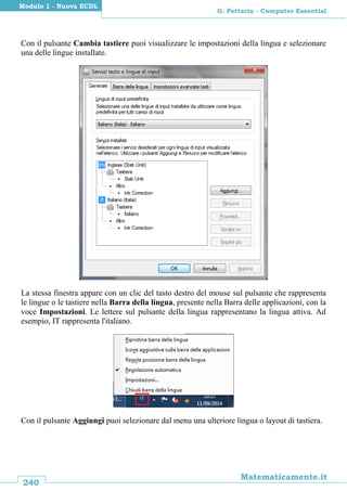240
Matematicamente.it
G. Pettarin - Computer Essential
Modulo 1 - Nuova ECDL
Con il pulsante Cambia tastiere puoi visualizzare le impostazioni della lingua e selezionare
una delle lingue installate.
La stessa finestra appare con un clic del tasto destro del mouse sul pulsante che rappresenta
le lingue o le tastiere nella Barra della lingua, presente nella Barra delle applicazioni, con la
voce Impostazioni. Le lettere sul pulsante della lingua rappresentano la lingua attiva. Ad
esempio, IT rappresenta l'italiano.
Con il pulsante Aggiungi puoi selezionare dal menu una ulteriore lingua o layout di tastiera.
 