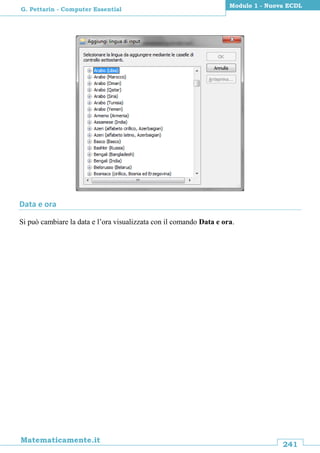 241
Matematicamente.it
Modulo 1 - Nuova ECDL
G. Pettarin - Computer Essential
Data e ora
Si può cambiare la data e l’ora visualizzata con il comando Data e ora.
 