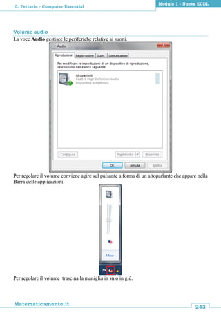 243
Matematicamente.it
Modulo 1 - Nuova ECDL
G. Pettarin - Computer Essential
Volume audio
La voce Audio gestisce le periferiche relative ai suoni.
Per regolare il volume conviene agire sul pulsante a forma di un altoparlante che appare nella
Barra delle applicazioni.
Per regolare il volume trascina la maniglia in su o in giù.
 