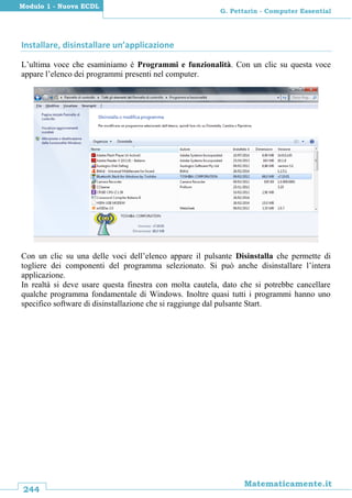 244
Matematicamente.it
G. Pettarin - Computer Essential
Modulo 1 - Nuova ECDL
Installare, disinstallare un’applicazione
L’ultima voce che esaminiamo è Programmi e funzionalità. Con un clic su questa voce
appare l’elenco dei programmi presenti nel computer.
Con un clic su una delle voci dell’elenco appare il pulsante Disinstalla che permette di
togliere dei componenti del programma selezionato. Si può anche disinstallare l’intera
applicazione.
In realtà si deve usare questa finestra con molta cautela, dato che si potrebbe cancellare
qualche programma fondamentale di Windows. Inoltre quasi tutti i programmi hanno uno
specifico software di disinstallazione che si raggiunge dal pulsante Start.
 