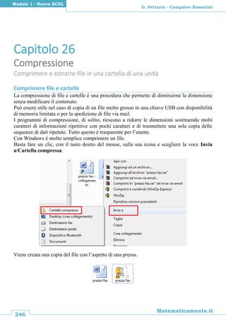 246
Matematicamente.it
G. Pettarin - Computer Essential
Modulo 1 - Nuova ECDL
Capitolo 26
Compressione
Comprimere e estrarre file in una cartella di una unità
Comprimere file e cartelle
La compressione di file e cartelle è una procedura che permette di diminuirne la dimensione
senza modificare il contenuto.
Può essere utile nel caso di copia di un file molto grosso in una chiave USB con disponibilità
di memoria limitata o per la spedizione di file via mail.
I programmi di compressione, di solito, riescono a ridurre le dimensioni sostituendo molti
caratteri di informazioni ripetitive con pochi caratteri e di trasmettere una sola copia delle
sequenze di dati ripetute. Tutto questo è trasparente per l’utente.
Con Windows è molto semplice comprimere un file.
Basta fare un clic, con il tasto destro del mouse, sulla sua icona e scegliere la voce Invia
a/Cartella compressa.
Viene creata una copia del file con l’aspetto di una pressa.
 