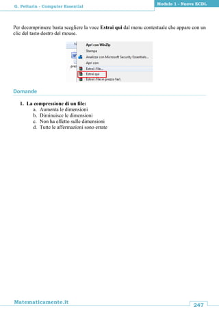 247
Matematicamente.it
Modulo 1 - Nuova ECDL
G. Pettarin - Computer Essential
Per decomprimere basta scegliere la voce Estrai qui dal menu contestuale che appare con un
clic del tasto destro del mouse.
Domande
1. La compressione di un file:
a. Aumenta le dimensioni
b. Diminuisce le dimensioni
c. Non ha effetto sulle dimensioni
d. Tutte le affermazioni sono errate
 
