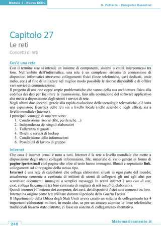 248
Matematicamente.it
G. Pettarin - Computer Essential
Modulo 1 - Nuova ECDL
Capitolo 27
Le reti
Concetti di reti
Cos’è una rete
Con il termine rete si intende un insieme di componenti, sistemi o entità interconnessi tra
loro. Nell’ambito dell’informatica, una rete è un complesso sistema di connessione di
dispositivi informatici attraverso collegamenti fisici (linee telefoniche, cavi dedicati, onde
radio, ecc.) al fine di utilizzare nel miglior modo possibile le risorse disponibili e di offrire
vari servizi di comunicazione.
Il progetto di una rete copre ampie problematiche che vanno della sua architettura fisica alla
codifica dei dati per facilitare la trasmissione, fino alla costruzione del software applicativo
che mette a disposizione degli utenti i servizi di rete.
Negli ultimi due decenni, grazie alla rapida evoluzione delle tecnologie telematiche, c’è stata
una espansione frenetica delle reti sia a livello locale (nelle aziende e negli uffici), sia a
livello mondiale (Internet).
I principali vantaggi di una rete sono:
1. Condivisione risorse (file, periferiche…)
2. Indipendenza dei singoli elaboratori
3. Tolleranza ai guasti
4. Dischi e servizi di backup
5. Condivisione delle informazioni
6. Possibilità di lavoro di gruppo
Internet
Che cosa è internet ormai è noto a tutti. Internet è la rete a livello mondiale che mette a
disposizione degli utenti collegati informazioni, file, materiale di vario genere in forma di
pagine ipertestuali cioè pagine che oltre al testo hanno immagini, filmati e soprattutto link,
collegamenti ad altre pagine dello stesso tipo.
Internet è una rete di calcolatori che collega elaboratori situati in ogni parte del mondo;
attualmente consente a centinaia di milioni di utenti di collegarsi gli uni agli altri per
scambiare documenti, immagini o semplici messaggi. In realtà internet è una rete di reti,
cioè, collega fisicamente tra loro centinaia di migliaia di reti locali di elaboratori.
Quindi internet è l’insieme dei computer, dei cavi, dei dispositivi fisici tutti connessi tra loro.
Internet ha origine come rete militare durante il periodo della Guerra Fredda.
Il Dipartimento della Difesa degli Stati Uniti aveva creato un sistema di collegamento tra 4
importanti elaboratori militari, in modo che, se per un attacco atomico le linee telefoniche
tradizionali fossero state distrutte, ci fosse un sistema di collegamento alternativo.
 