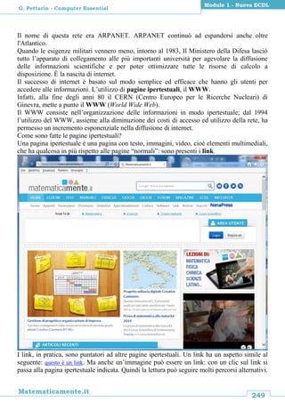 249
Matematicamente.it
Modulo 1 - Nuova ECDL
G. Pettarin - Computer Essential
Il nome di questa rete era ARPANET. ARPANET continuò ad espandersi anche oltre
l'Atlantico.
Quando le esigenze militari vennero meno, intorno al 1983, Il Ministero della Difesa lasciò
tutto l’apparato di collegamento alle più importanti università per agevolare la diffusione
delle informazioni scientifiche e per poter ottimizzare tutte le risorse di calcolo a
disposizione. È la nascita di internet.
Il successo di internet è basato sul modo semplice ed efficace che hanno gli utenti per
accedere alle informazioni. L’utilizzo di pagine ipertestuali, il WWW.
Infatti, alla fine degli anni 80 il CERN (Centro Europeo per le Ricerche Nucleari) di
Ginevra, mette a punto il WWW (World Wide Web).
Il WWW consiste nell’organizzazione delle informazioni in modo ipertestuale; dal 1994
l’utilizzo del WWW, assieme alla diminuzione dei costi di accesso ed utilizzo della rete, ha
permesso un incremento esponenziale nella diffusione di internet.
Come sono fatte le pagine ipertestuali?
Una pagina ipertestuale è una pagina con testo, immagini, video, cioè elementi multimediali,
che ha qualcosa in più rispetto alle pagine “normali”: sono presenti i link.
I link, in pratica, sono puntatori ad altre pagine ipertestuali. Un link ha un aspetto simile al
seguente: questo è un link. Ma anche un’immagine può essere un link: con un clic sul link si
passa alla pagina ipertestuale indicata. Quindi la lettura può seguire molti percorsi alternativi.
 
