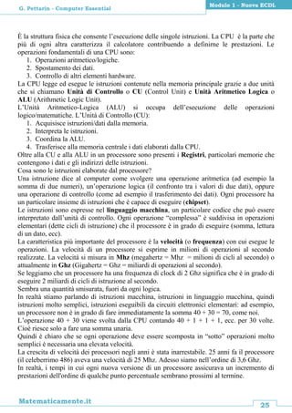 25
Matematicamente.it
Modulo 1 - Nuova ECDL
G. Pettarin - Computer Essential
È la struttura fisica che consente l’esecuzione delle singole istruzioni. La CPU è la parte che
più di ogni altra caratterizza il calcolatore contribuendo a definirne le prestazioni. Le
operazioni fondamentali di una CPU sono:
1. Operazioni aritmetico/logiche.
2. Spostamento dei dati.
3. Controllo di altri elementi hardware.
La CPU legge ed esegue le istruzioni contenute nella memoria principale grazie a due unità
che si chiamano Unità di Controllo o CU (Control Unit) e Unità Aritmetico Logica o
ALU (Arithmetic Logic Unit).
L’Unità Aritmetico-Logica (ALU) si occupa dell’esecuzione delle operazioni
logico/matematiche. L’Unità di Controllo (CU):
1. Acquisisce istruzioni/dati dalla memoria.
2. Interpreta le istruzioni.
3. Coordina la ALU.
4. Trasferisce alla memoria centrale i dati elaborati dalla CPU.
Oltre alla CU e alla ALU in un processore sono presenti i Registri, particolari memorie che
contengono i dati e gli indirizzi delle istruzioni.
Cosa sono le istruzioni elaborate dal processore?
Una istruzione dice al computer come svolgere una operazione aritmetica (ad esempio la
somma di due numeri), un’operazione logica (il confronto tra i valori di due dati), oppure
una operazione di controllo (come ad esempio il trasferimento dei dati). Ogni processore ha
un particolare insieme di istruzioni che è capace di eseguire (chipset).
Le istruzioni sono espresse nel linguaggio macchina, un particolare codice che può essere
interpretato dall’unità di controllo. Ogni operazione “complessa” è suddivisa in operazioni
elementari (dette cicli di istruzione) che il processore è in grado di eseguire (somma, lettura
di un dato, ecc).
La caratteristica più importante del processore è la velocità (o frequenza) con cui esegue le
operazioni. La velocità di un processore si esprime in milioni di operazioni al secondo
realizzate. La velocità si misura in Mhz (megahertz = Mhz = milioni di cicli al secondo) o
attualmente in Ghz (Gigahertz = Ghz = miliardi di operazioni al secondo).
Se leggiamo che un processore ha una frequenza di clock di 2 Ghz significa che è in grado di
eseguire 2 miliardi di cicli di istruzione al secondo.
Sembra una quantità smisurata, fuori da ogni logica.
In realtà stiamo parlando di istruzioni macchina, istruzioni in linguaggio macchina, quindi
istruzioni molto semplici, istruzioni eseguibili da circuiti elettronici elementari: ad esempio,
un processore non è in grado di fare immediatamente la somma 40 + 30 = 70, come noi.
L’operazione 40 + 30 viene svolta dalla CPU contando 40 + 1 + 1 + 1, ecc. per 30 volte.
Cioè riesce solo a fare una somma unaria.
Quindi è chiaro che se ogni operazione deve essere scomposta in “sotto” operazioni molto
semplici è necessaria una elevata velocità.
La crescita di velocità dei processori negli anni è stata inarrestabile. 25 anni fa il processore
(il celeberrimo 486) aveva una velocità di 25 Mhz. Adesso siamo nell’ordine di 3,6 Ghz.
In realtà, i tempi in cui ogni nuova versione di un processore assicurava un incremento di
prestazioni dell'ordine di qualche punto percentuale sembrano prossimi al termine.
 