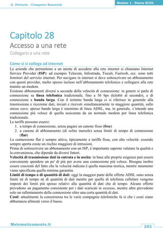 253
Matematicamente.it
Modulo 1 - Nuova ECDL
G. Pettarin - Computer Essential
Capitolo 28
Accesso a una rete
Collegarsi a una rete
Come ci si collega ad internet
Le aziende che permettono a un utente di accedere alla rete internet si chiamano Internet
Service Provider (ISP): ad esempio Telecom, Infostrada, Tiscali, Fastweb, ecc. sono tutti
fornitori del servizio internet. Per navigare in internet si deve sottoscrivere un abbonamento
con questi provider, molto spesso incluso nell’abbonamento telefonico e collegarsi alla rete
tramite un modem.
Esistono abbonamenti diversi a seconda della velocità di connessione: in genere si parla di
connessione su linea telefonica tradizionale, fino a 56 bps (kilobit al secondo), e di
connessione a banda larga. Con il termine banda larga ci si riferisce in generale alla
trasmissione e ricezione dati, inviati e ricevuti simultaneamente in maggiore quantità, sullo
stesso cavo: spesso banda larga è sinonimo di linea ADSL, ma, in generale, s’intende una
connessione più veloce di quella assicurata da un normale modem per linea telefonica
tradizionale.
Le tariffe possono essere:
1. a tempo di connessione, senza pagare un canone fisso (free)
2. a canone di abbonamento (di solito mensile) senza limiti di tempo di connessione
(flat)
La connessione flat è sempre attiva, tipicamente a tariffa fissa, con alta velocità: essendo
sempre aperta esiste un rischio maggiore di intrusioni.
Prima di sottoscrivere un abbonamento con un ISP, è importante saperne valutare la qualità e
la convenienza, che dipende da diversi fattori.
Velocità di trasmissione dati in entrata e in uscita: in base alle proprie esigenze può essere
conveniente spendere un po' di più per avere una connessione più veloce. Bisogna inoltre
essere coscienti del fatto che la velocità indicata è quella massima teorica, mentre raramente
viene specificata quella minima garantita.
Limiti di tempo o di quantità di dati: oggi la maggior parte delle offerte ADSL sono senza
limiti né di tempo né di quantità di dati mentre per quelle di telefonia cellulare vengono
imposti dei limiti più spesso relativi alla quantità di dati che di tempo. Alcune offerte
prevedono un pagamento consistente per i dati scaricati in eccesso, mentre altre prevedono
solo un rallentamento della connessione oltre una certa quantità di dati.
Costi: attualmente la concorrenza tra le varie compagnie telefoniche fa sì che i costi siano
abbastanza allineati verso il basso.
 