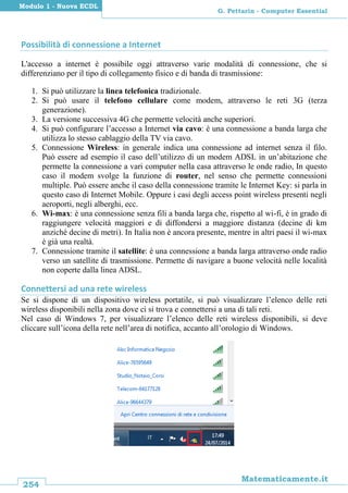 254
Matematicamente.it
G. Pettarin - Computer Essential
Modulo 1 - Nuova ECDL
Possibilità di connessione a Internet
L'accesso a internet è possibile oggi attraverso varie modalità di connessione, che si
differenziano per il tipo di collegamento fisico e di banda di trasmissione:
1. Si può utilizzare la linea telefonica tradizionale.
2. Si può usare il telefono cellulare come modem, attraverso le reti 3G (terza
generazione).
3. La versione successiva 4G che permette velocità anche superiori.
4. Si può configurare l’accesso a Internet via cavo: è una connessione a banda larga che
utilizza lo stesso cablaggio della TV via cavo.
5. Connessione Wireless: in generale indica una connessione ad internet senza il filo.
Può essere ad esempio il caso dell’utilizzo di un modem ADSL in un’abitazione che
permette la connessione a vari computer nella casa attraverso le onde radio, In questo
caso il modem svolge la funzione di router, nel senso che permette connessioni
multiple. Può essere anche il caso della connessione tramite le Internet Key: si parla in
questo caso di Internet Mobile. Oppure i casi degli access point wireless presenti negli
aeroporti, negli alberghi, ecc.
6. Wi-max: è una connessione senza fili a banda larga che, rispetto al wi-fi, è in grado di
raggiungere velocità maggiori e di diffondersi a maggiore distanza (decine di km
anziché decine di metri). In Italia non è ancora presente, mentre in altri paesi il wi-max
è già una realtà.
7. Connessione tramite il satellite: è una connessione a banda larga attraverso onde radio
verso un satellite di trasmissione. Permette di navigare a buone velocità nelle località
non coperte dalla linea ADSL.
Connettersi ad una rete wireless
Se si dispone di un dispositivo wireless portatile, si può visualizzare l’elenco delle reti
wireless disponibili nella zona dove ci si trova e connettersi a una di tali reti.
Nel caso di Windows 7, per visualizzare l’elenco delle reti wireless disponibili, si deve
cliccare sull’icona della rete nell’area di notifica, accanto all’orologio di Windows.
 